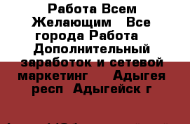 Работа Всем Желающим - Все города Работа » Дополнительный заработок и сетевой маркетинг   . Адыгея респ.,Адыгейск г.